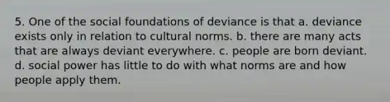 5. One of the social foundations of deviance is that a. deviance exists only in relation to cultural norms. b. there are many acts that are always deviant everywhere. c. people are born deviant. d. social power has little to do with what norms are and how people apply them.