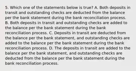 5. Which one of the statements below is true? A. Both deposits in transit and outstanding checks are deducted from the balance per the bank statement during the bank reconciliation process. B. Both deposits in transit and outstanding checks are added to the balance per the bank statement during the bank reconciliation process. C. Deposits in transit are deducted from the balance per the bank statement, and outstanding checks are added to the balance per the bank statement during the bank reconciliation process. D. The deposits in transit are added to the balance per the bank statement, and outstanding checks are deducted from the balance per the bank statement during the bank reconciliation process.