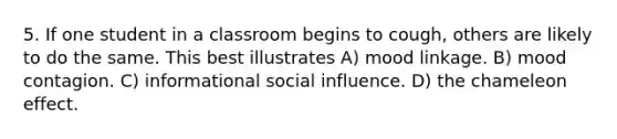 5. If one student in a classroom begins to cough, others are likely to do the same. This best illustrates A) mood linkage. B) mood contagion. C) informational social influence. D) the chameleon effect.