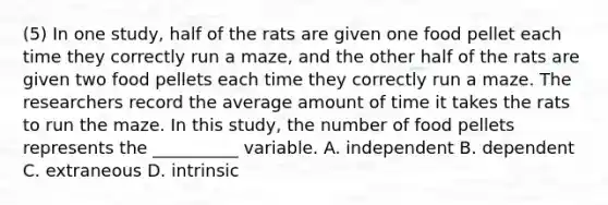 (5) In one study, half of the rats are given one food pellet each time they correctly run a maze, and the other half of the rats are given two food pellets each time they correctly run a maze. The researchers record the average amount of time it takes the rats to run the maze. In this study, the number of food pellets represents the __________ variable. A. independent B. dependent C. extraneous D. intrinsic