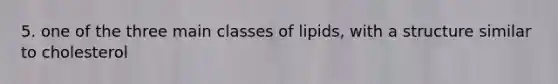 5. one of the three main classes of lipids, with a structure similar to cholesterol