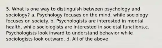 5. What is one way to distinguish between psychology and sociology? a. Psychology focuses on the mind, while sociology focuses on society. b. Psychologists are interested in mental health, while sociologists are interested in societal functions.c. Psychologists look inward to understand behavior while sociologists look outward. d. All of the above