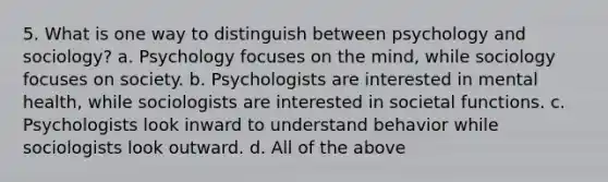 5. What is one way to distinguish between psychology and sociology? a. Psychology focuses on the mind, while sociology focuses on society. b. Psychologists are interested in mental health, while sociologists are interested in societal functions. c. Psychologists look inward to understand behavior while sociologists look outward. d. All of the above