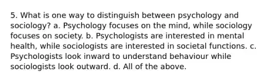 5. What is one way to distinguish between psychology and sociology? a. Psychology focuses on the mind, while sociology focuses on society. b. Psychologists are interested in mental health, while sociologists are interested in societal functions. c. Psychologists look inward to understand behaviour while sociologists look outward. d. All of the above.