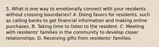 5. What is one way to emotionally connect with your residents without crossing boundaries? A. Doing favors for residents, such as calling banks to get financial information and making online purchases. B. Taking time to listen to the resident. C. Meeting with residents' families in the community to develop closer relationships. D. Receiving gifts from residents' families.