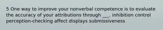 5 One way to improve your nonverbal competence is to evaluate the accuracy of your attributions through ___. inhibition control perception-checking affect displays submissiveness