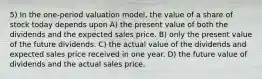 5) In the one-period valuation model, the value of a share of stock today depends upon A) the present value of both the dividends and the expected sales price. B) only the present value of the future dividends. C) the actual value of the dividends and expected sales price received in one year. D) the future value of dividends and the actual sales price.