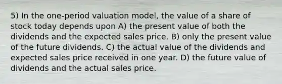 5) In the one-period valuation model, the value of a share of stock today depends upon A) the present value of both the dividends and the expected sales price. B) only the present value of the future dividends. C) the actual value of the dividends and expected sales price received in one year. D) the future value of dividends and the actual sales price.