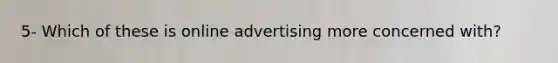 5- Which of these is online advertising more concerned with?