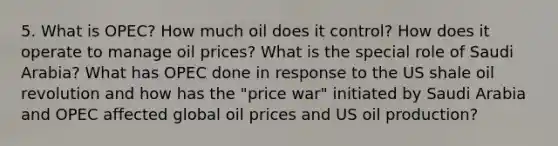 5. What is OPEC? How much oil does it control? How does it operate to manage oil prices? What is the special role of Saudi Arabia? What has OPEC done in response to the US shale oil revolution and how has the "price war" initiated by Saudi Arabia and OPEC affected global oil prices and US oil production?