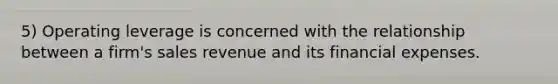 5) Operating leverage is concerned with the relationship between a firm's sales revenue and its financial expenses.