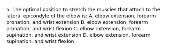 5. The optimal position to stretch the muscles that attach to the lateral epicondyle of the elbow is: A. elbow extension, forearm pronation, and wrist extension B. elbow extension, forearm pronation, and wrist flexion C. elbow extension, forearm supination, and wrist extension D. elbow extension, forearm supination, and wrist flexion