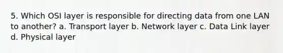 5. Which OSI layer is responsible for directing data from one LAN to another? a. Transport layer b. Network layer c. Data Link layer d. Physical layer