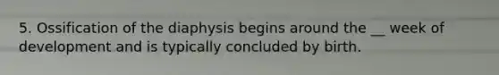 5. Ossification of the diaphysis begins around the __ week of development and is typically concluded by birth.