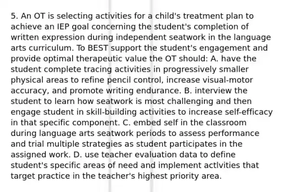 5. An OT is selecting activities for a child's treatment plan to achieve an IEP goal concerning the student's completion of written expression during independent seatwork in the language arts curriculum. To BEST support the student's engagement and provide optimal therapeutic value the OT should: A. have the student complete tracing activities in progressively smaller physical areas to refine pencil control, increase visual-motor accuracy, and promote writing endurance. B. interview the student to learn how seatwork is most challenging and then engage student in skill-building activities to increase self-efficacy in that specific component. C. embed self in the classroom during language arts seatwork periods to assess performance and trial multiple strategies as student participates in the assigned work. D. use teacher evaluation data to define student's specific areas of need and implement actlvities that target practice in the teacher's highest priority area.