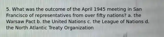 5. What was the outcome of the April 1945 meeting in San Francisco of representatives from over fifty nations? a. the Warsaw Pact b. the United Nations c. the League of Nations d. the North Atlantic Treaty Organization