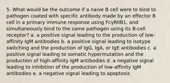 5. What would be the outcome if a naive B cell were to bind to pathogen coated with specific antibody made by an effector B cell in a primary immune response using FcγRIIB1, and simultaneously bind to the same pathogen using its B-cell receptor? a. a positive signal leading to the production of low-affinity IgM antibodies b. a positive signal leading to isotype switching and the production of IgG, IgA, or IgE antibodies c. a positive signal leading to somatic hypermutation and the production of high-affinity IgM antibodies d. a negative signal leading to inhibition of the production of low-affinity IgM antibodies e. a negative signal leading to apoptosis