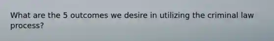 What are the 5 outcomes we desire in utilizing the criminal law process?