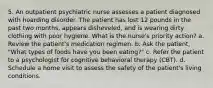 5. An outpatient psychiatric nurse assesses a patient diagnosed with hoarding disorder. The patient has lost 12 pounds in the past two months, appears disheveled, and is wearing dirty clothing with poor hygiene. What is the nurse's priority action? a. Review the patient's medication regimen. b. Ask the patient, "What types of foods have you been eating?" c. Refer the patient to a psychologist for cognitive behavioral therapy (CBT). d. Schedule a home visit to assess the safety of the patient's living conditions.