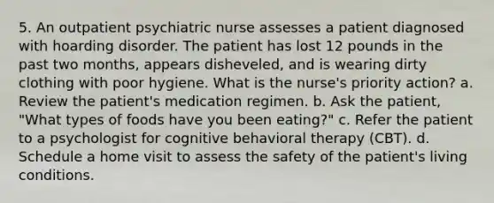 5. An outpatient psychiatric nurse assesses a patient diagnosed with hoarding disorder. The patient has lost 12 pounds in the past two months, appears disheveled, and is wearing dirty clothing with poor hygiene. What is the nurse's priority action? a. Review the patient's medication regimen. b. Ask the patient, "What types of foods have you been eating?" c. Refer the patient to a psychologist for cognitive behavioral therapy (CBT). d. Schedule a home visit to assess the safety of the patient's living conditions.