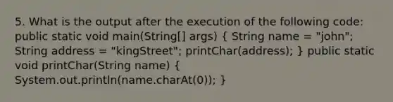 5. What is the output after the execution of the following code: public static void main(String[] args) ( String name = "john"; String address = "kingStreet"; printChar(address); ) public static void printChar(String name) ( System.out.println(name.charAt(0)); )