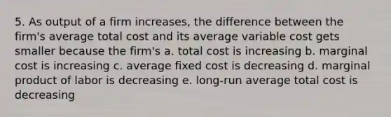 5. As output of a firm increases, the difference between the firm's average total cost and its average variable cost gets smaller because the firm's a. total cost is increasing b. marginal cost is increasing c. average fixed cost is decreasing d. marginal product of labor is decreasing e. long-run average total cost is decreasing