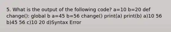 5. What is the output of the following code? a=10 b=20 def change(): global b a=45 b=56 change() print(a) print(b) a)10 56 b)45 56 c)10 20 d)Syntax Error