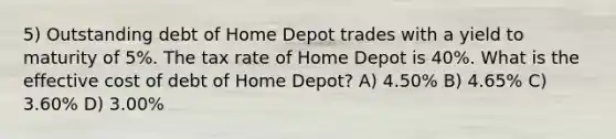 5) Outstanding debt of Home Depot trades with a yield to maturity of 5%. The tax rate of Home Depot is 40%. What is the effective cost of debt of Home Depot? A) 4.50% B) 4.65% C) 3.60% D) 3.00%