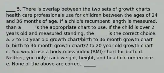 ____ 5. There is overlap between the two sets of growth charts health care professionals use for children between the ages of 24 and 36 months of age. If a child's recumbent length is measured, than a _____ is the appropriate chart to use. If the child is over 2 years old and measured standing, the _____ is the correct choice. a. 2 to 10 year old growth chart/birth to 36 month growth chart b. birth to 36 month growth chart/2 to 20 year old growth chart c. You would use a body mass index (BMI) chart for both. d. Neither; you only track weight, height, and head circumference. e. None of the above are correct. _____