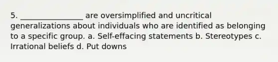 5. ________________ are oversimplified and uncritical generalizations about individuals who are identified as belonging to a specific group. a. Self-effacing statements b. Stereotypes c. Irrational beliefs d. Put downs