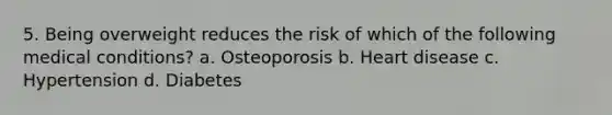 5. Being overweight reduces the risk of which of the following medical conditions? a. Osteoporosis b. Heart disease c. Hypertension d. Diabetes