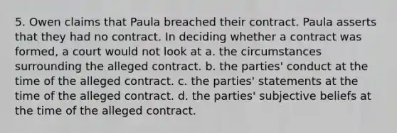 5. Owen claims that Paula breached their contract. Paula asserts that they had no contract. In deciding whether a contract was formed, a court would not look at a. the circumstances surrounding the alleged contract. b. the parties' conduct at the time of the alleged contract. c. the parties' statements at the time of the alleged contract. d. the parties' subjective beliefs at the time of the alleged contract.