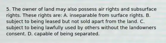 5. The owner of land may also possess air rights and subsurface rights. These rights are: A. inseparable from surface rights. B. subject to being leased but not sold apart from the land. C. subject to being lawfully used by others without the landowners consent. D. capable of being separated.