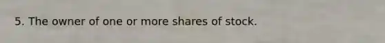 5. The owner of one or more shares of stock.