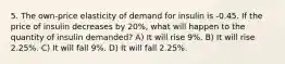 5. The own-price elasticity of demand for insulin is -0.45. If the price of insulin decreases by 20%, what will happen to the quantity of insulin demanded? A) It will rise 9%. B) It will rise 2.25%. C) It will fall 9%. D) It will fall 2.25%.