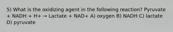 5) What is the oxidizing agent in the following reaction? Pyruvate + NADH + H+ → Lactate + NAD+ A) oxygen B) NADH C) lactate D) pyruvate