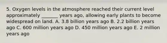 5. Oxygen levels in the atmosphere reached their current level approximately _______ years ago, allowing early plants to become widespread on land. A. 3.8 billion years ago B. 2.2 billion years ago C. 600 million years ago D. 450 million years ago E. 2 million years ago