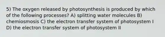 5) The oxygen released by photosynthesis is produced by which of the following processes? A) splitting water molecules B) chemiosmosis C) the electron transfer system of photosystem I D) the electron transfer system of photosystem II