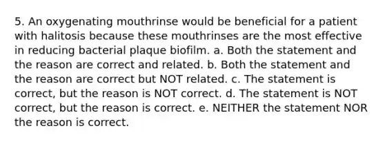 5. An oxygenating mouthrinse would be beneficial for a patient with halitosis because these mouthrinses are the most effective in reducing bacterial plaque biofilm. a. Both the statement and the reason are correct and related. b. Both the statement and the reason are correct but NOT related. c. The statement is correct, but the reason is NOT correct. d. The statement is NOT correct, but the reason is correct. e. NEITHER the statement NOR the reason is correct.