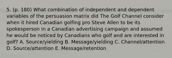 5. (p. 180) What combination of independent and dependent variables of the persuasion matrix did The Golf Channel consider when it hired Canadian golfing pro Steve Allen to be its spokesperson in a Canadian advertising campaign and assumed he would be noticed by Canadians who golf and are interested in golf? A. Source/yielding B. Message/yielding C. Channel/attention D. Source/attention E. Message/retention