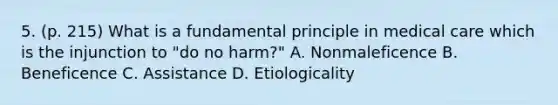 5. (p. 215) What is a fundamental principle in medical care which is the injunction to "do no harm?" A. Nonmaleficence B. Beneficence C. Assistance D. Etiologicality