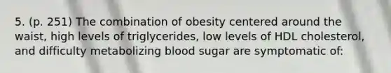 5. (p. 251) The combination of obesity centered around the waist, high levels of triglycerides, low levels of HDL cholesterol, and difficulty metabolizing blood sugar are symptomatic of: