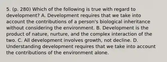 5. (p. 280) Which of the following is true with regard to development? A. Development requires that we take into account the contributions of a person's biological inheritance without considering the environment. B. Development is the product of nature, nurture, and the complex interaction of the two. C. All development involves growth, not decline. D. Understanding development requires that we take into account the contributions of the environment alone.