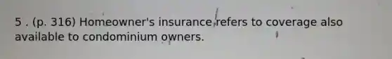 5 . (p. 316) Homeowner's insurance refers to coverage also available to condominium owners.