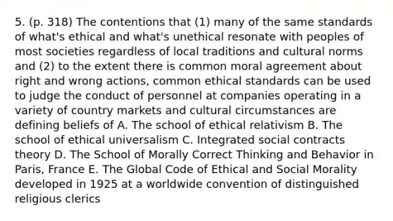 5. (p. 318) The contentions that (1) many of the same standards of what's ethical and what's unethical resonate with peoples of most societies regardless of local traditions and <a href='https://www.questionai.com/knowledge/kVsGtSh49d-cultural-norms' class='anchor-knowledge'>cultural norms</a> and (2) to the extent there is common moral agreement about right and wrong actions, common <a href='https://www.questionai.com/knowledge/ksKqSw2pYL-ethical-standards' class='anchor-knowledge'>ethical standards</a> can be used to judge the conduct of personnel at companies operating in a variety of country markets and cultural circumstances are defining beliefs of A. The school of ethical relativism B. The school of ethical universalism C. Integrated social contracts theory D. The School of Morally Correct Thinking and Behavior in Paris, France E. The Global Code of Ethical and Social Morality developed in 1925 at a worldwide convention of distinguished religious clerics