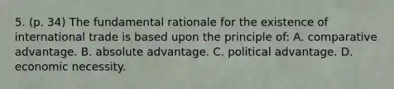 5. (p. 34) The fundamental rationale for the existence of international trade is based upon the principle of: A. comparative advantage. B. absolute advantage. C. political advantage. D. economic necessity.