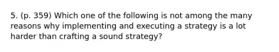 5. (p. 359) Which one of the following is not among the many reasons why implementing and executing a strategy is a lot harder than crafting a sound strategy?