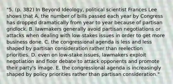 "5. (p. 382) In Beyond Ideology, political scientist Frances Lee shows that A. the number of bills passed each year by Congress has dropped dramatically from year to year because of partisan gridlock. B. lawmakers generally avoid partisan negotiations or attacks when dealing with low-stakes issues in order to get more business done. C. the congressional agenda is less and less shaped by partisan consideration rather than reelection priorities. D. even on low-stake issues, lawmakers exploit negotiation and floor debate to attack opponents and promote their party's image. E. the congressional agenda is increasingly shaped by policy priorities rather than partisan consideration."