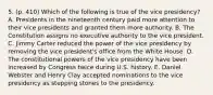 5. (p. 410) Which of the following is true of the vice presidency? A. Presidents in the nineteenth century paid more attention to their vice presidents and granted them more authority. B. The Constitution assigns no executive authority to the vice president. C. Jimmy Carter reduced the power of the vice presidency by removing the vice president's office from the White House. D. The constitutional powers of the vice presidency have been increased by Congress twice during U.S. history. E. Daniel Webster and Henry Clay accepted nominations to the vice presidency as stepping stones to the presidency.