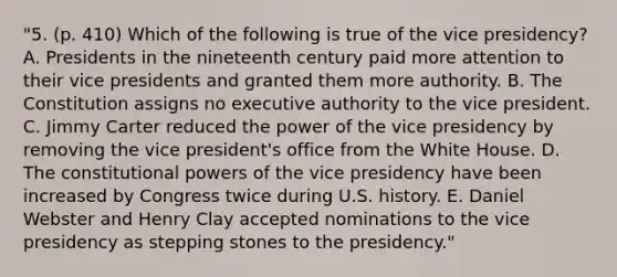 "5. (p. 410) Which of the following is true of the vice presidency? A. Presidents in the nineteenth century paid more attention to their vice presidents and granted them more authority. B. The Constitution assigns no executive authority to the vice president. C. Jimmy Carter reduced the power of the vice presidency by removing the vice president's office from the White House. D. The constitutional powers of the vice presidency have been increased by Congress twice during U.S. history. E. Daniel Webster and Henry Clay accepted nominations to the vice presidency as stepping stones to the presidency."